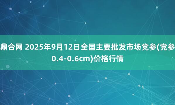 鼎合网 2025年9月12日全国主要批发市场党参(党参0.4-0.6cm)价格行情