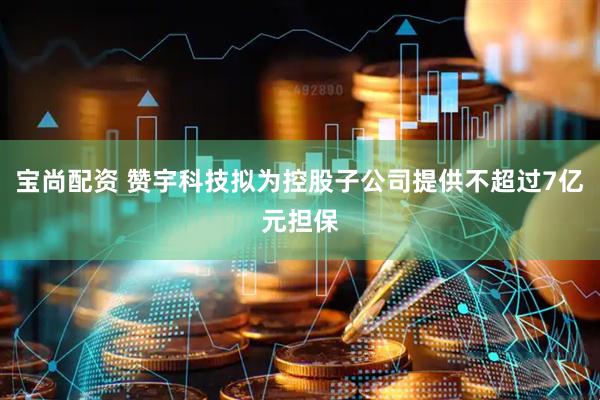 宝尚配资 赞宇科技拟为控股子公司提供不超过7亿元担保