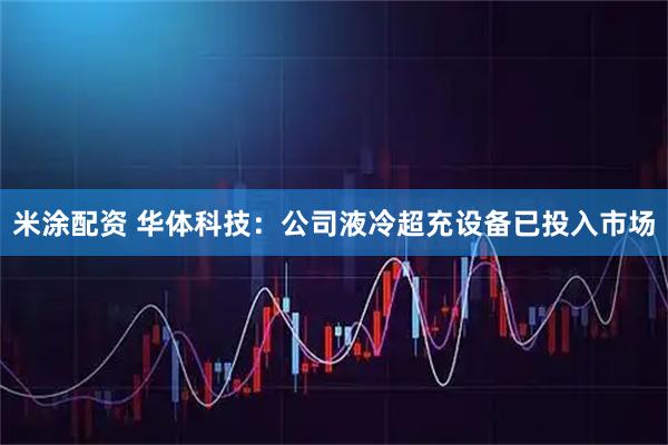 米涂配资 华体科技：公司液冷超充设备已投入市场
