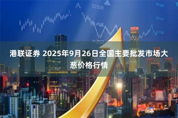 港联证券 2025年9月26日全国主要批发市场大葱价格行情