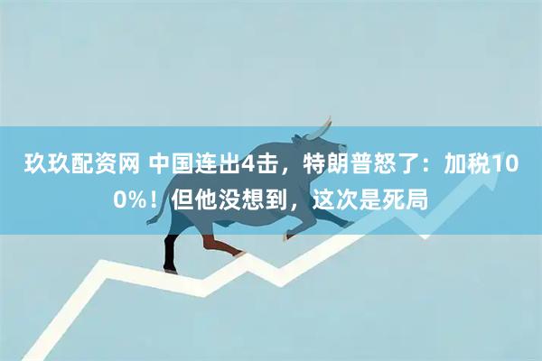 玖玖配资网 中国连出4击，特朗普怒了：加税100%！但他没想到，这次是死局