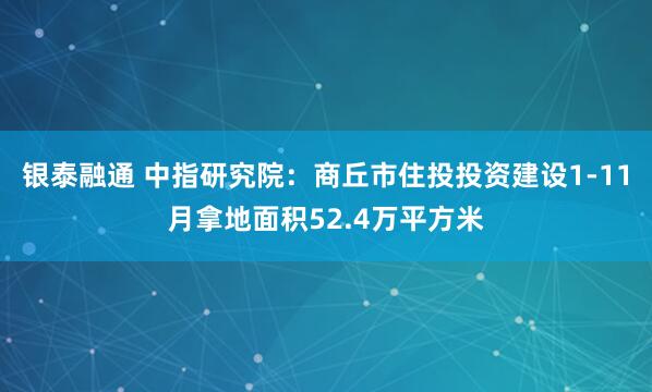 银泰融通 中指研究院：商丘市住投投资建设1-11月拿地面积52.4万平方米