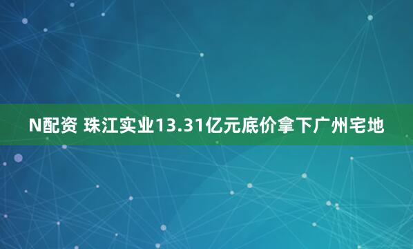 N配资 珠江实业13.31亿元底价拿下广州宅地