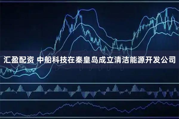 汇盈配资 中船科技在秦皇岛成立清洁能源开发公司