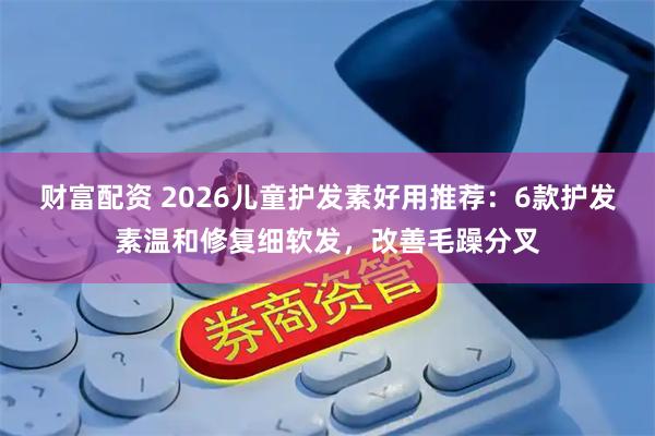 财富配资 2026儿童护发素好用推荐：6款护发素温和修复细软发，改善毛躁分叉