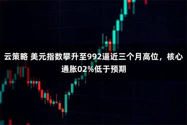 云策略 美元指数攀升至992逼近三个月高位，核心通胀02%低于预期