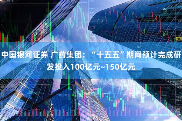 中国银河证券 广药集团：“十五五”期间预计完成研发投入100亿元~150亿元