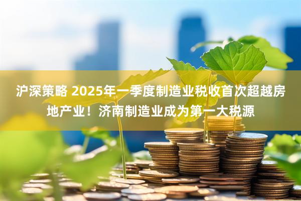 沪深策略 2025年一季度制造业税收首次超越房地产业！济南制造业成为第一大税源