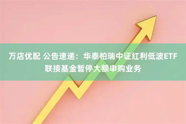 万店优配 公告速递：华泰柏瑞中证红利低波ETF联接基金暂停大额申购业务