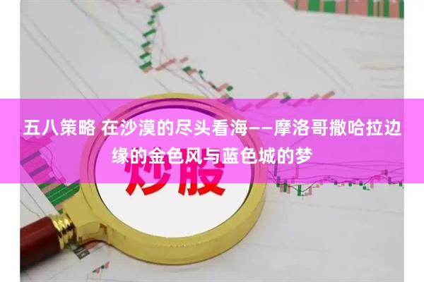 五八策略 在沙漠的尽头看海——摩洛哥撒哈拉边缘的金色风与蓝色城的梦