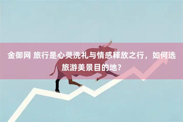 金御网 旅行是心灵洗礼与情感释放之行，如何选旅游美景目的地？