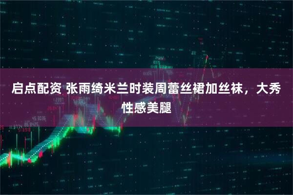 启点配资 张雨绮米兰时装周蕾丝裙加丝袜，大秀性感美腿