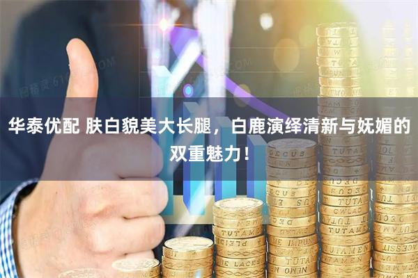 华泰优配 肤白貌美大长腿，白鹿演绎清新与妩媚的双重魅力！