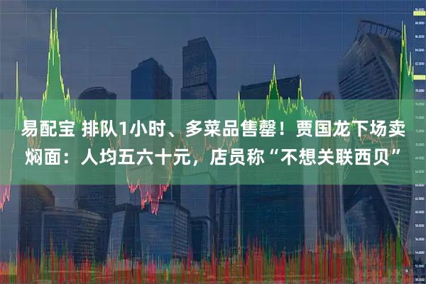 易配宝 排队1小时、多菜品售罄!贾国龙下场卖焖面:人均五六十元,店员称“不想关联西贝”