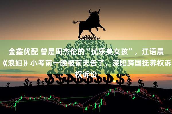 金鑫优配 曾是周杰伦的“优乐美女孩”,江语晨在《浪姐》小考前一晚被前夫告了,深陷跨国抚养权诉讼