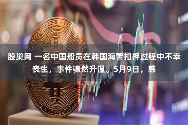 股巢网 一名中国船员在韩国海警扣押过程中不幸丧生，事件骤然升温。5月9日，韩